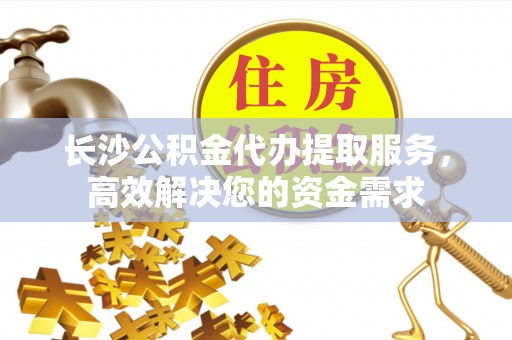 滨州长沙公积金代办提取服务，高效解决您的资金需求