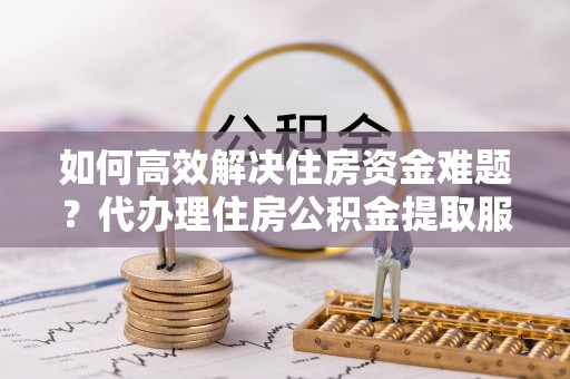滨州如何高效解决住房资金难题？代办理住房公积金提取服务助您轻松应对