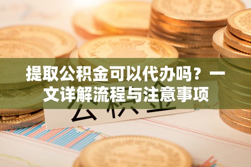 滨州提取公积金可以代办吗？一文详解流程与注意事项