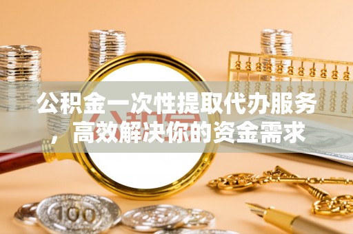 滨州公积金一次性提取代办服务，高效解决你的资金需求