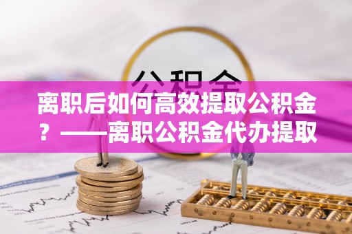 滨州离职后如何高效提取公积金？——离职公积金代办提取全流程解析
