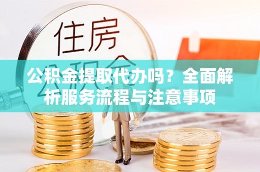 滨州公积金提取代办吗？全面解析服务流程与注意事项