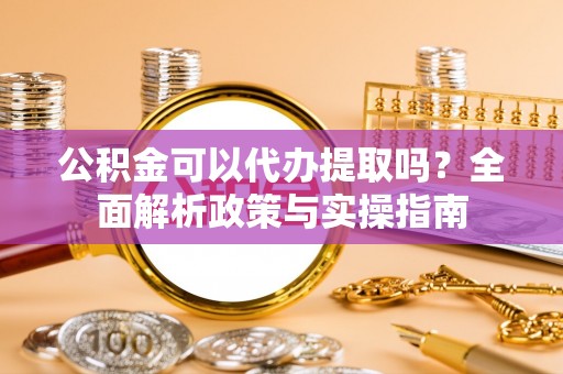 滨州公积金可以代办提取吗？全面解析政策与实操指南