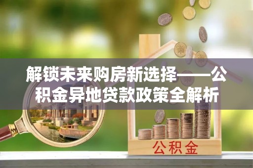 滨州解锁未来购房新选择——公积金异地贷款政策全解析