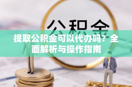 滨州提取公积金可以代办吗？全面解析与操作指南