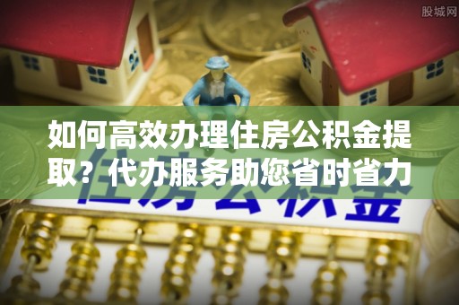滨州如何高效办理住房公积金提取？代办服务助您省时省力