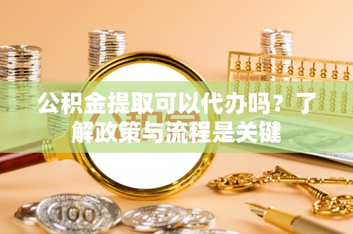 滨州公积金提取可以代办吗？了解政策与流程是关键