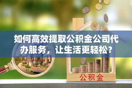 滨州如何高效提取公积金公司代办服务，让生活更轻松？