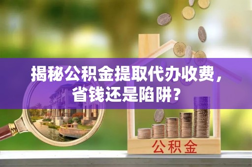 滨州揭秘公积金提取代办收费，省钱还是陷阱？