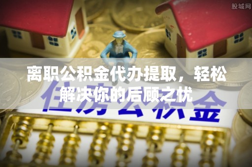 滨州离职公积金代办提取，轻松解决你的后顾之忧