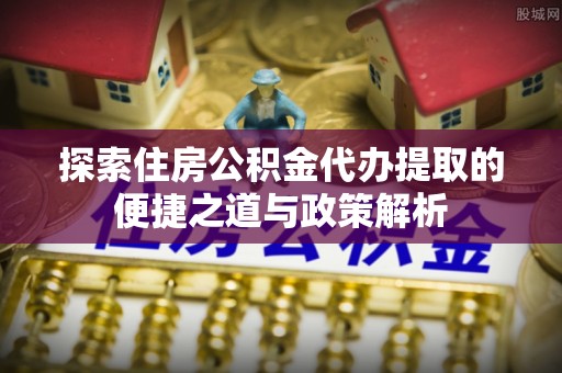 滨州探索住房公积金代办提取的便捷之道与政策解析