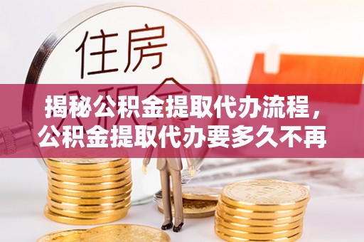 滨州揭秘公积金提取代办流程，公积金提取代办要多久不再是谜题