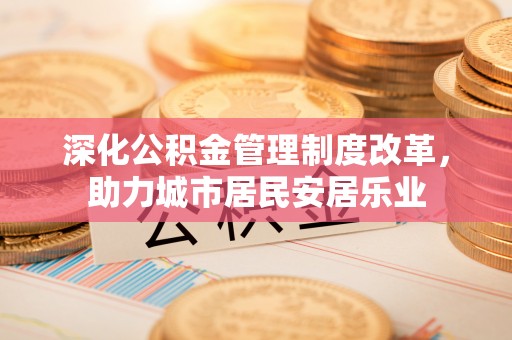 滨州深化公积金管理制度改革，助力城市居民安居乐业