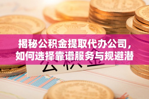 滨州揭秘公积金提取代办公司，如何选择靠谱服务与规避潜在风险