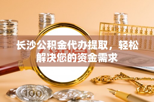 滨州长沙公积金代办提取，轻松解决您的资金需求