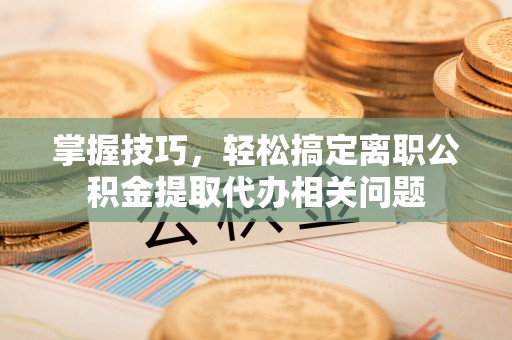 滨州掌握技巧，轻松搞定离职公积金提取代办相关问题