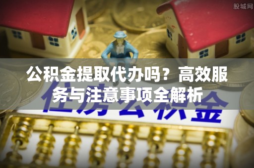 滨州公积金提取代办吗？高效服务与注意事项全解析