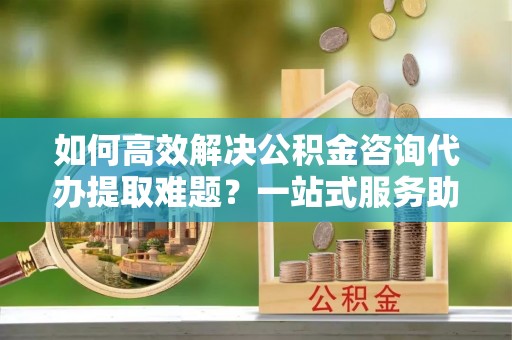 滨州如何高效解决公积金咨询代办提取难题？一站式服务助您轻松搞定