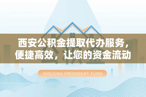 滨州西安公积金提取代办服务，便捷高效，让您的资金流动无忧