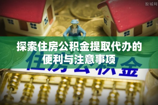 滨州探索住房公积金提取代办的便利与注意事项