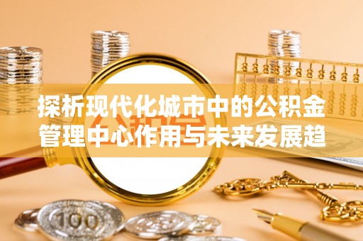 滨州探析现代化城市中的公积金管理中心作用与未来发展趋势
