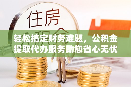 滨州轻松搞定财务难题，公积金提取代办服务助您省心无忧