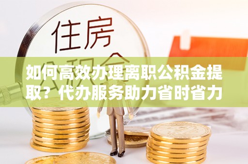 滨州如何高效办理离职公积金提取？代办服务助力省时省力