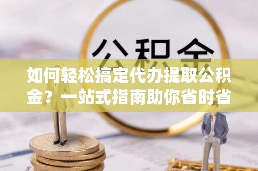 滨州如何轻松搞定代办提取公积金？一站式指南助你省时省心