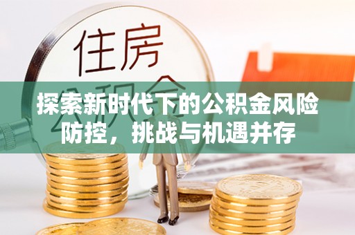 滨州探索新时代下的公积金风险防控，挑战与机遇并存