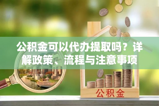 滨州公积金可以代办提取吗？详解政策、流程与注意事项