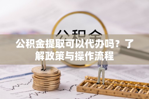 滨州公积金提取可以代办吗？了解政策与操作流程