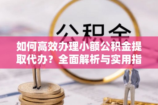 滨州如何高效办理小额公积金提取代办？全面解析与实用指南