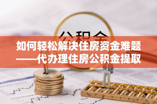 滨州如何轻松解决住房资金难题——代办理住房公积金提取服务详解