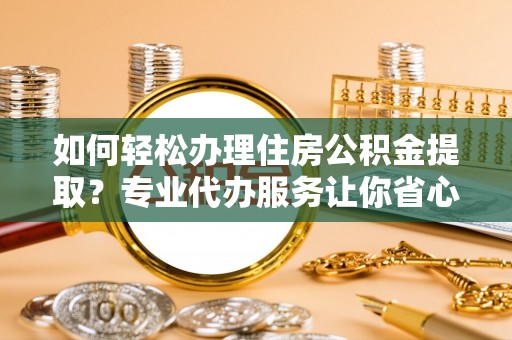 滨州如何轻松办理住房公积金提取？专业代办服务让你省心无忧