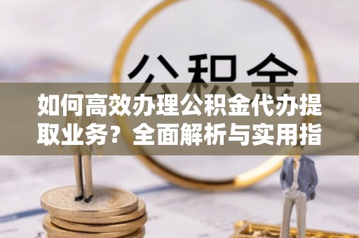 滨州如何高效办理公积金代办提取业务？全面解析与实用指南