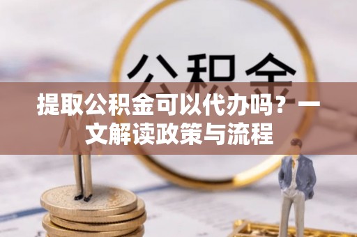 滨州提取公积金可以代办吗？一文解读政策与流程