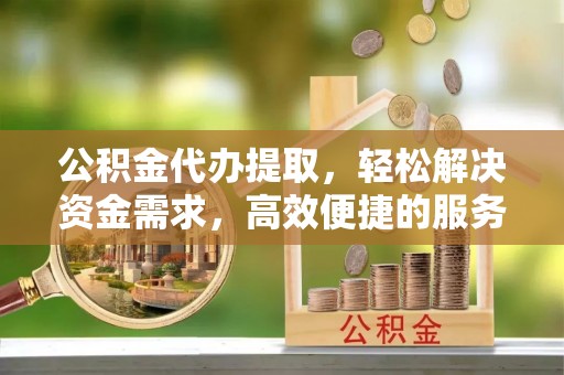 滨州公积金代办提取，轻松解决资金需求，高效便捷的服务选择