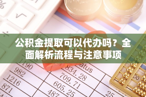 滨州公积金提取可以代办吗？全面解析流程与注意事项
