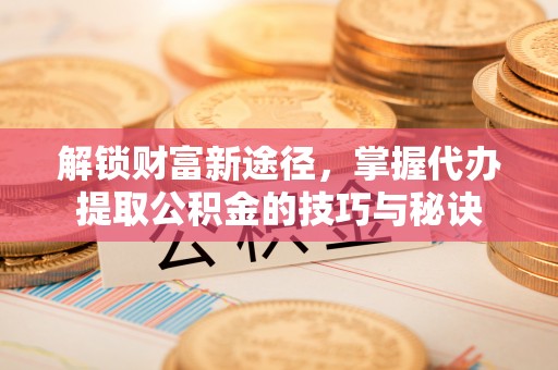 滨州解锁财富新途径，掌握代办提取公积金的技巧与秘诀