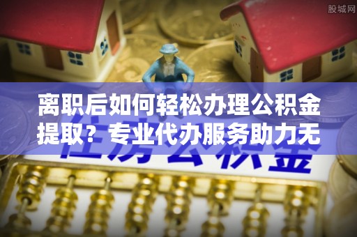 滨州离职后如何轻松办理公积金提取？专业代办服务助力无忧