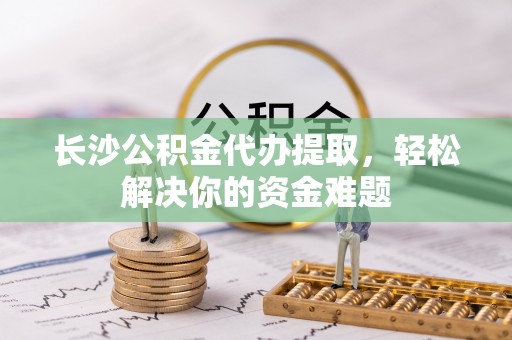 滨州长沙公积金代办提取，轻松解决你的资金难题