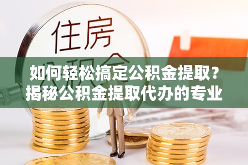 滨州如何轻松搞定公积金提取？揭秘公积金提取代办的专业服务