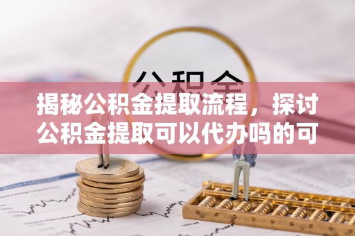 滨州揭秘公积金提取流程，探讨公积金提取可以代办吗的可行性与注意事项