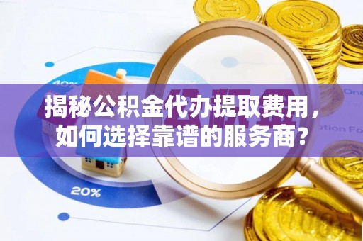 滨州揭秘公积金代办提取费用，如何选择靠谱的服务商？