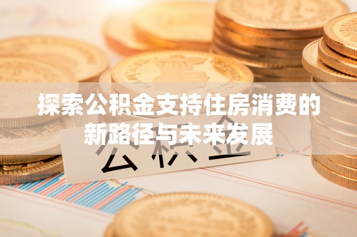 滨州探索公积金支持住房消费的新路径与未来发展