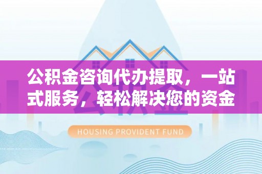 滨州公积金咨询代办提取，一站式服务，轻松解决您的资金需求