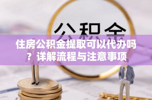 滨州住房公积金提取可以代办吗？详解流程与注意事项