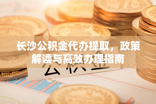 滨州长沙公积金代办提取，政策解读与高效办理指南