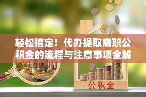 滨州轻松搞定！代办提取离职公积金的流程与注意事项全解析