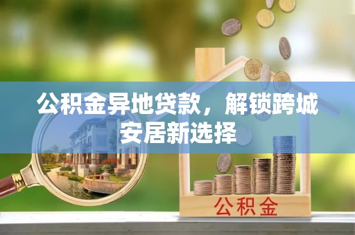 滨州公积金异地贷款，解锁跨城安居新选择